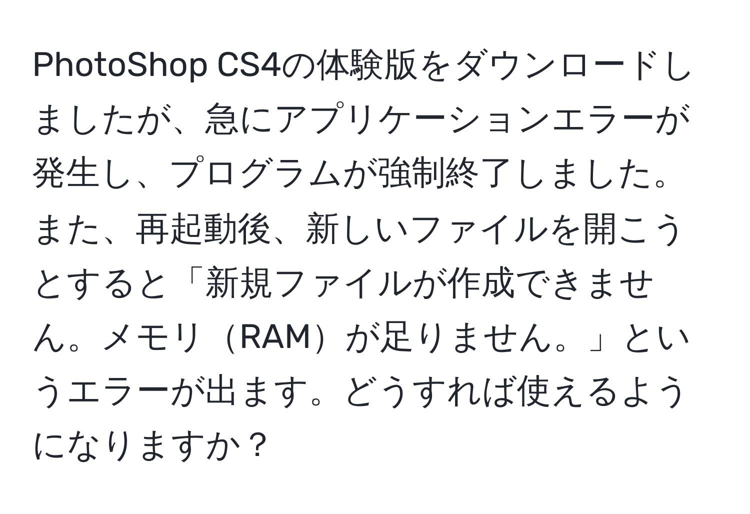 PhotoShop CS4の体験版をダウンロードしましたが、急にアプリケーションエラーが発生し、プログラムが強制終了しました。また、再起動後、新しいファイルを開こうとすると「新規ファイルが作成できません。メモリRAMが足りません。」というエラーが出ます。どうすれば使えるようになりますか？