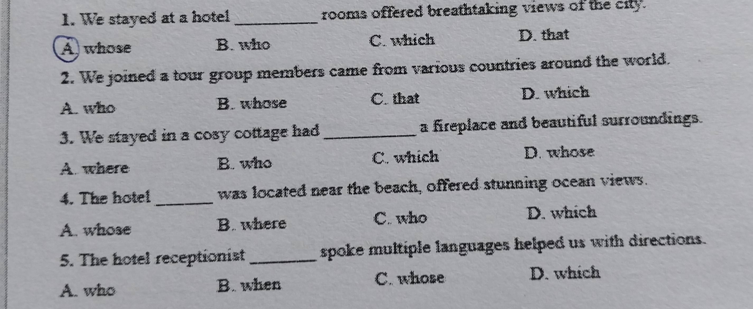 We stayed at a hotel _rooms offered breathtaking views of the city.
A, whose C. which D. that
B. who
2. We joined a tour group members came from various countries around the world.
A. who B. whose
C. that D. which
3. We stayed in a cosy cottage had _a fireplace and beautiful surroundings.
D. whose
B. who
A. where C. which
4. The hote! _was located near the beach, offered stunning ocean views.
D. which
A. whose
B. where C. who
5. The hotel receptionist _spoke multiple languages helped us with directions.
A. who B. when C. whose
D. which
