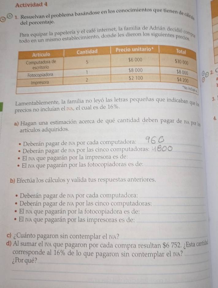 Actividad 4 
1. Resuelvan el problema basándose en los conocimientos que tienen de cálcul 
del porcentaje. 
Para equipar la papelería y el café internet, la familia de Adrián decidió compa 
todo en un mismo establecimiento, donde les dieron los siguientes precíos 
.C 
Lamentablemente, la familia no leyó las letras pequeñas que indicaban que 3. 
precios no incluían el ía, el cual es de 16%. 
A. 
a) Hagan una estimación acerca de qué cantidad deben pagar de 1vA por lo 
artículos adquiridos. 
Deberán pagar de IA por cada computadora:_ 
Deberán pagar de 1A por las cinco computadoras;_ 
El na que pagarán por la impresora es de:_ 
El na que pagarán por las fotocopiadoras es de:_ 
b) Efectúa los cálculos y valida tus respuestas anteriores. 
Deberán pagar de iva por cada computadora:_ 
Deberán pagar de 1va por las cinco computadoras:_ 
El ina que pagarán por la fotocopiadora es de:_ 
El na que pagarán por las impresoras es de:_ 
c) ¿Cuánto pagaron sin contemplar el ιa?_ 
d) Al sumar el iva que pagaron por cada compra resultan $6 752. ¿Esta cantida 
corresponde al 16% de lo que pagaron sin contemplar el Ⅳ?_ 
_ 
¿Por qué?_ 
_