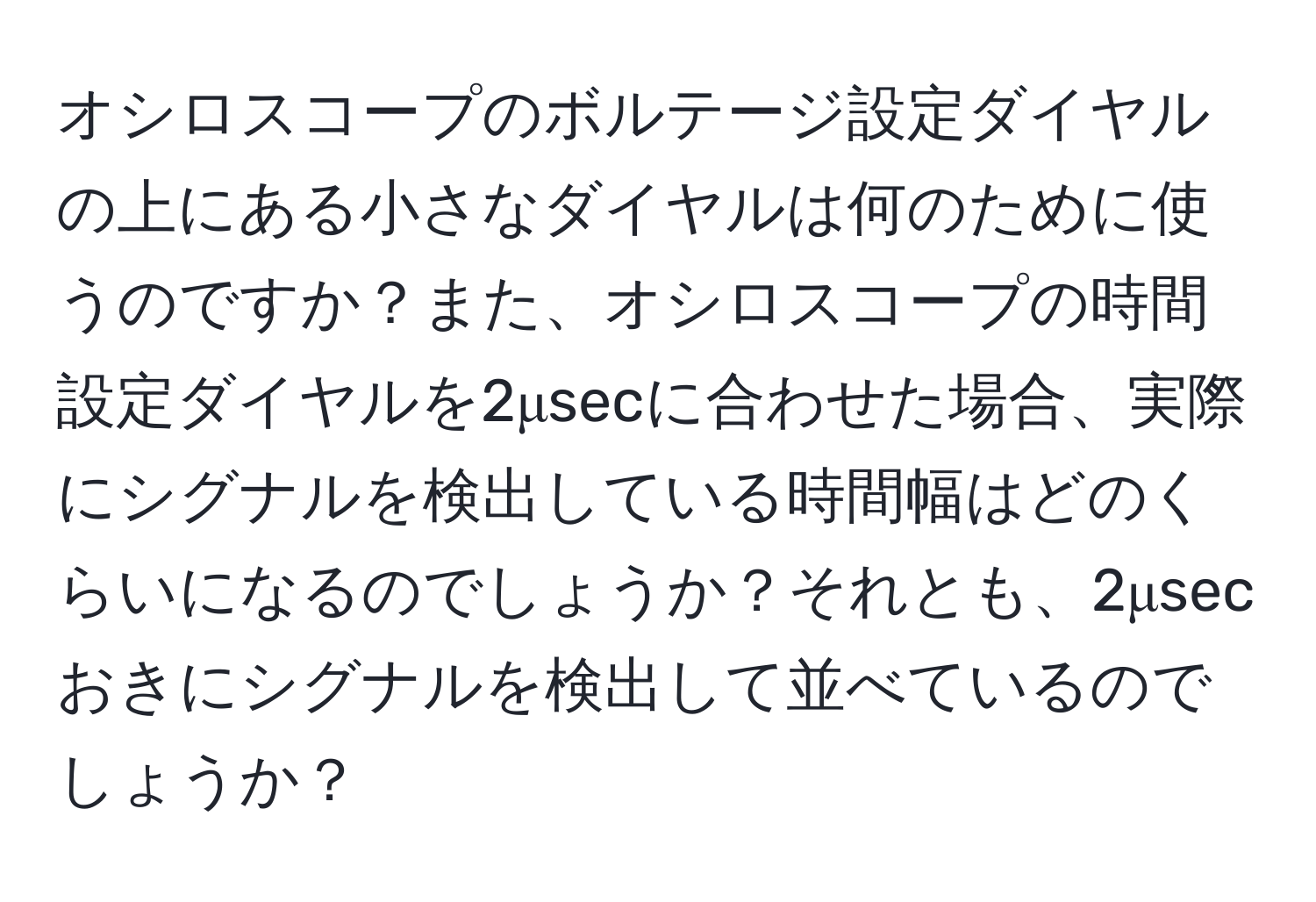 オシロスコープのボルテージ設定ダイヤルの上にある小さなダイヤルは何のために使うのですか？また、オシロスコープの時間設定ダイヤルを2μsecに合わせた場合、実際にシグナルを検出している時間幅はどのくらいになるのでしょうか？それとも、2μsecおきにシグナルを検出して並べているのでしょうか？