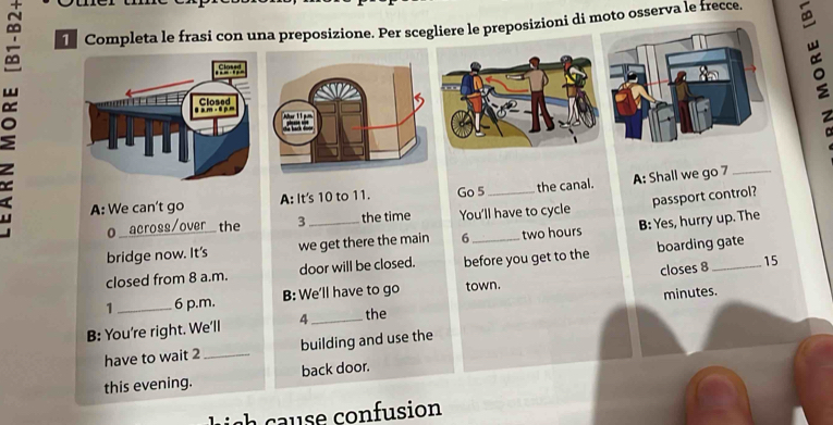 Completa le frasi con una preposizione. Per scegliere le preposizioni di moto osserva le frecce. 
。 0__ a o the __B: Yes, hurry up. The 
A: We can't go A: It's 10 to 11. Go 5 the canal. A: Shall we go 7
passport control? 
3 the time You'll have to cycle 
bridge now. It's we get there the main 6 two hours
closed from 8 a.m. door will be closed. before you get to the boarding gate 
closes 8 15
1 6 p.m. B: We'll have to go town. 
B: You're right. We'll 4 _ the minutes. 
have to wait 2 _building and use the 
this evening. back door. 
l s e onfusion