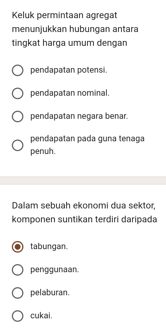 Keluk permintaan agregat
menunjukkan hubungan antara
tingkat harga umum dengan
pendapatan potensi.
pendapatan nominal.
pendapatan negara benar.
pendapatan pada guna tenaga
penuh.
Dalam sebuah ekonomi dua sektor,
komponen suntikan terdiri daripada
tabungan.
penggunaan.
pelaburan.
cukai.