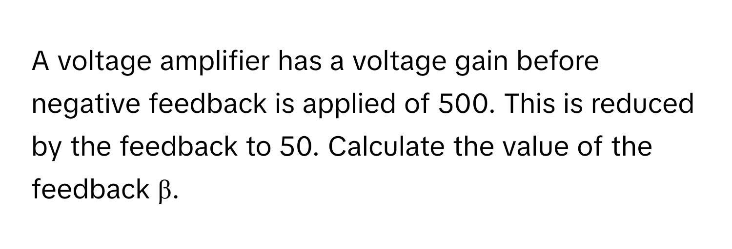 A voltage amplifier has a voltage gain before negative feedback is applied of 500. This is reduced by the feedback to 50. Calculate the value of the feedback β.