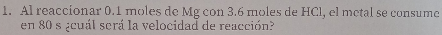 Al reaccionar 0.1 moles de Mg con 3.6 moles de HCl, el metal se consume 
en 80 s ¿cuál será la velocidad de reacción?