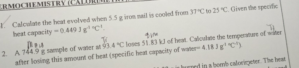 ERMOCHEMISTRY (CALORM 
1. Calculate the heat evolved when 5.5 g iron nail is cooled from 37°C to 25°C. Given the specific 
heat capacity =0.449J g^((-1)°C^-1). 
2. A 744.9 g sample of water at 93.4°C loses 51.83 kJ of heat. Calculate the temperature of water 
after losing this amount of heat (specific heat capacity of water =4.18Jg^((-1)°C^-1)). 
urned in a bomb calorimeter. The heat