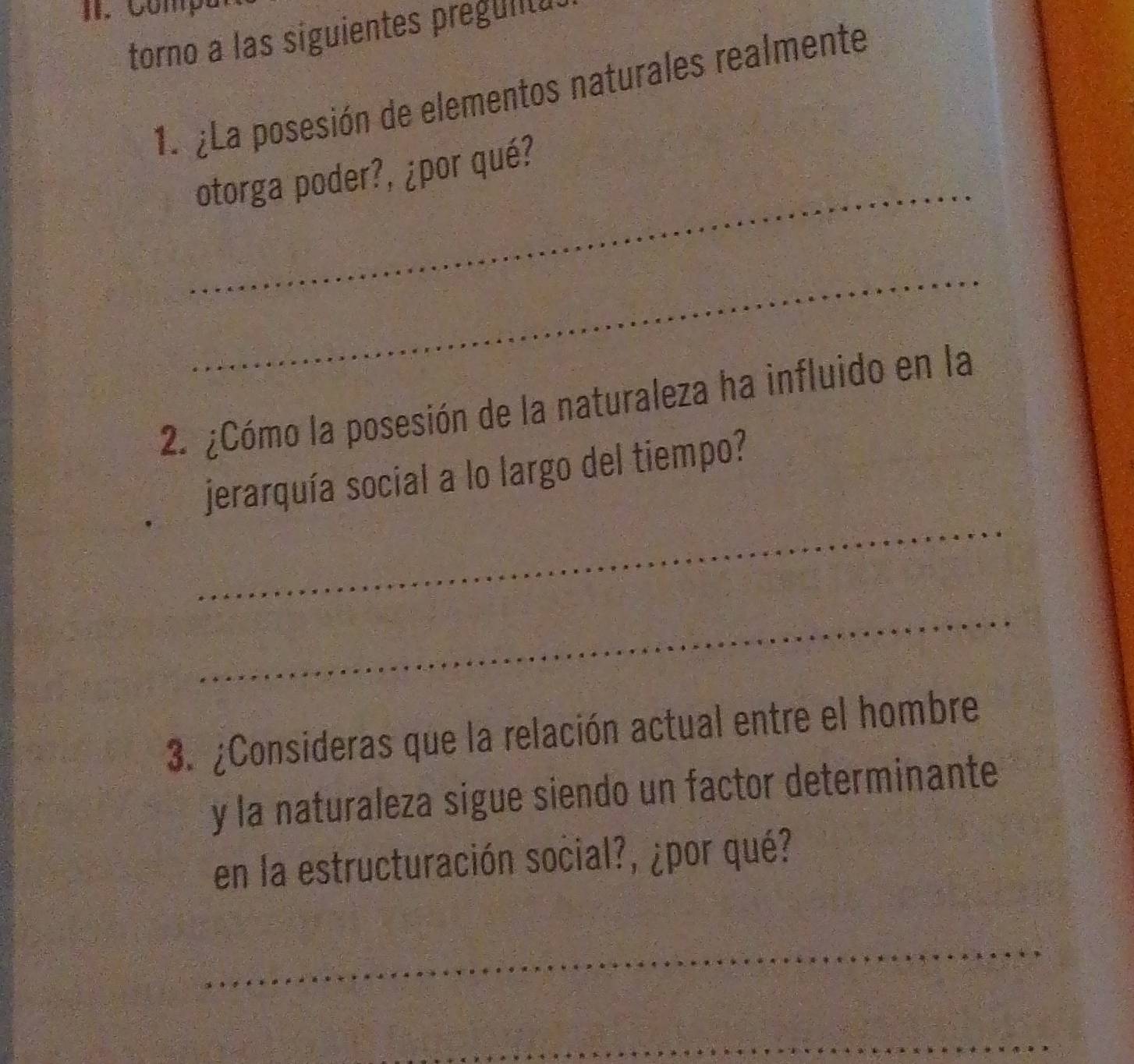 Comp 
torno a las siguientes preguilu 
1. ¿La posesión de elementos naturales realmente 
_ 
otorga poder?, ¿por qué? 
_ 
2. ¿Cómo la posesión de la naturaleza ha influido en la 
_ 
jerarquía social a lo largo del tiempo? 
_ 
3. ¿Consideras que la relación actual entre el hombre 
y la naturaleza sigue siendo un factor determinante 
en la estructuración social?, ¿por qué? 
_ 
_