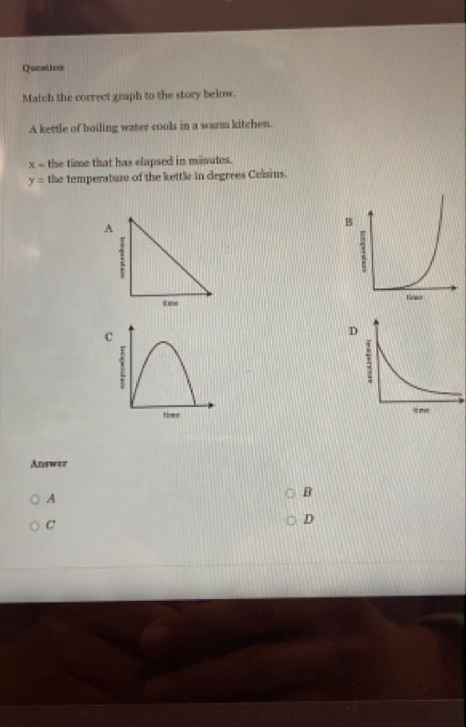 Qucation
Match the correct graph to the story below.
A kettle of boiling water cools in a warm kitchen.
x= the time that has elapsed in minutes.
y= the temperature of the kettle in degrees Celsius.
A
timo
c
D
Answer
A
B
C
D