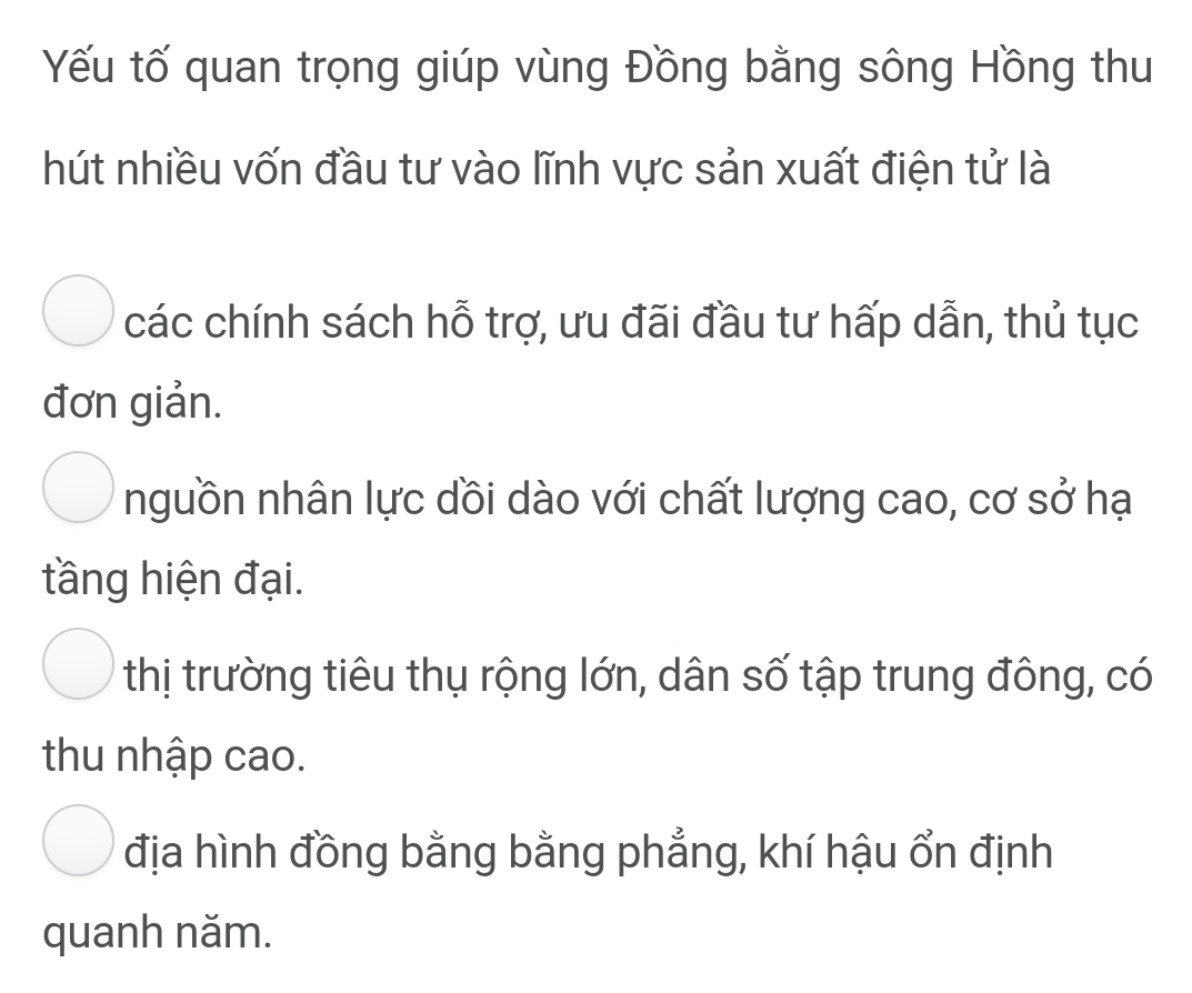 Yếu tố quan trọng giúp vùng Đồng bằng sông Hồng thu
hút nhiều vốn đầu tư vào lĩnh vực sản xuất điện tử là
các chính sách hỗ trợ, ưu đãi đầu tư hấp dẫn, thủ tục
đơn giản.
nguồn nhân lực dồi dào với chất lượng cao, cơ sở hạ
tầng hiện đại.
thị trường tiêu thụ rộng lớn, dân số tập trung đông, có
thu nhập cao.
địa hình đồng bằng bằng phẳng, khí hậu ổn định
quanh năm.