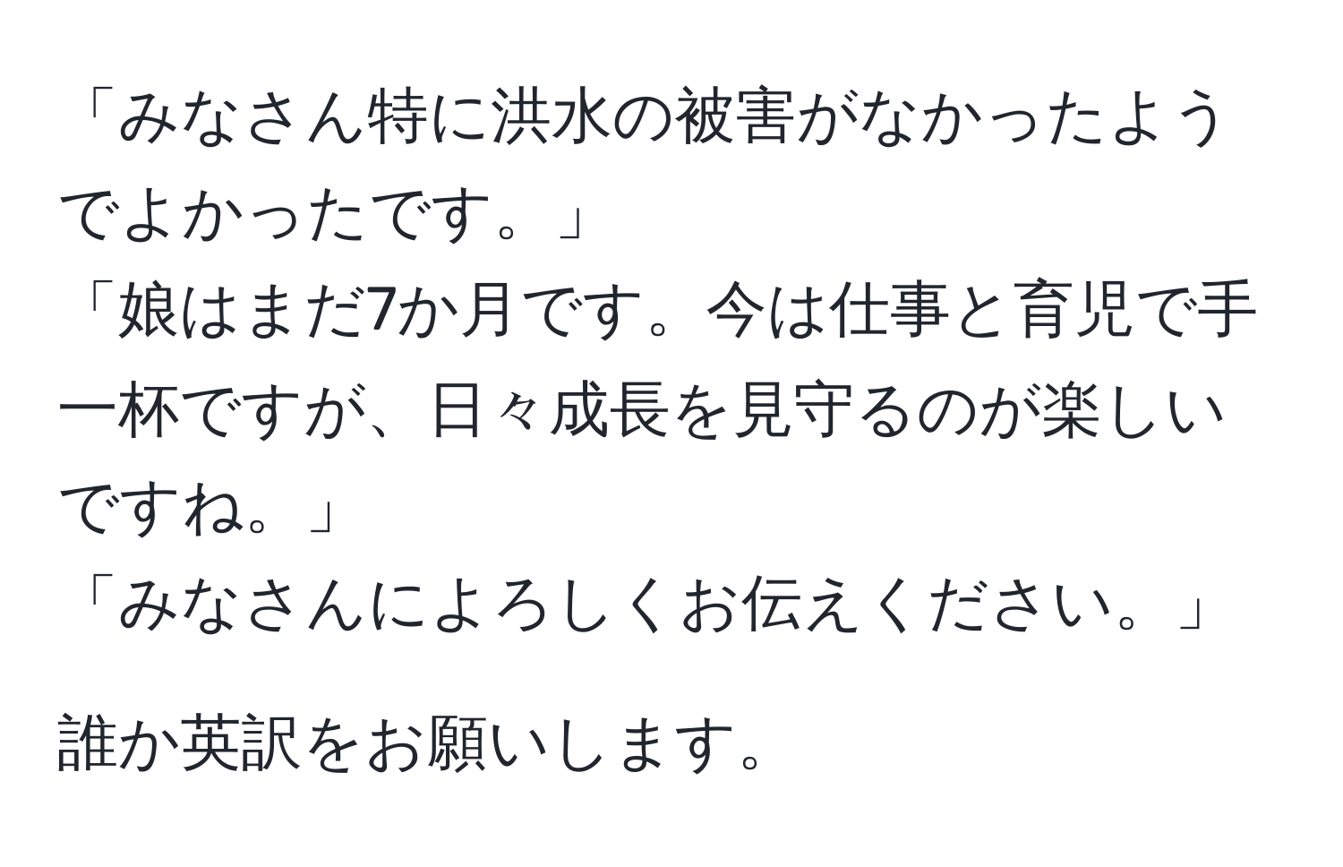 「みなさん特に洪水の被害がなかったようでよかったです。」  
「娘はまだ7か月です。今は仕事と育児で手一杯ですが、日々成長を見守るのが楽しいですね。」  
「みなさんによろしくお伝えください。」  

誰か英訳をお願いします。