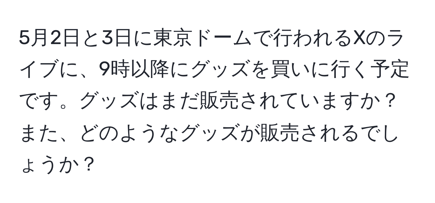 5月2日と3日に東京ドームで行われるXのライブに、9時以降にグッズを買いに行く予定です。グッズはまだ販売されていますか？また、どのようなグッズが販売されるでしょうか？