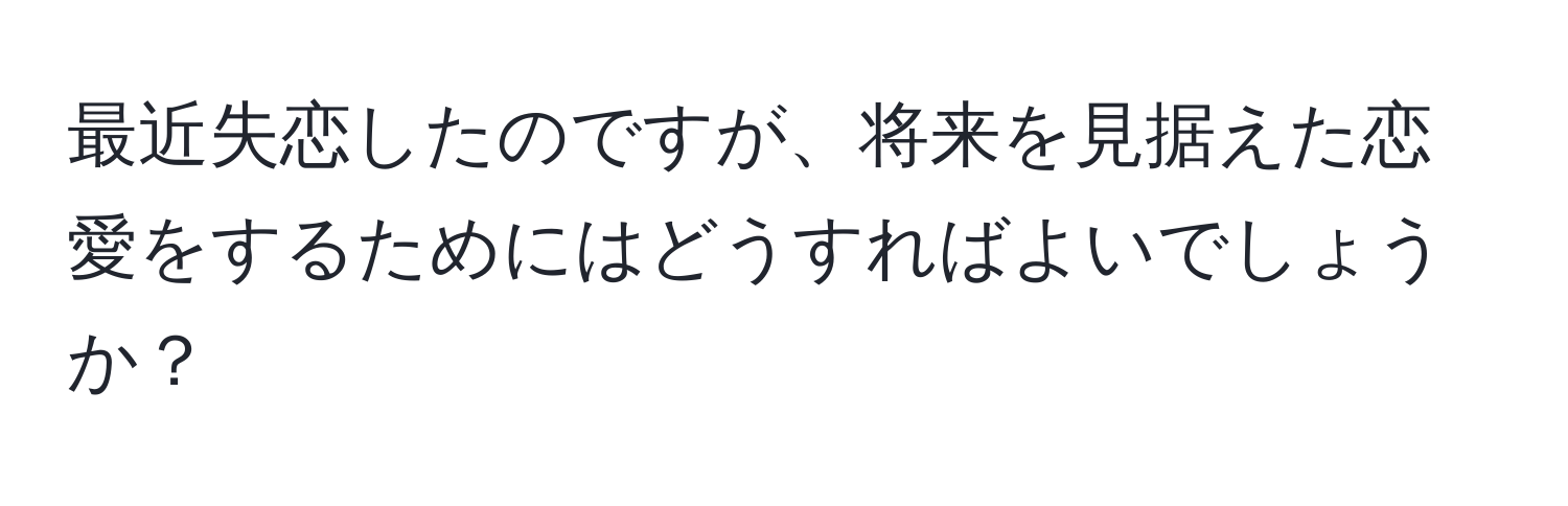 最近失恋したのですが、将来を見据えた恋愛をするためにはどうすればよいでしょうか？