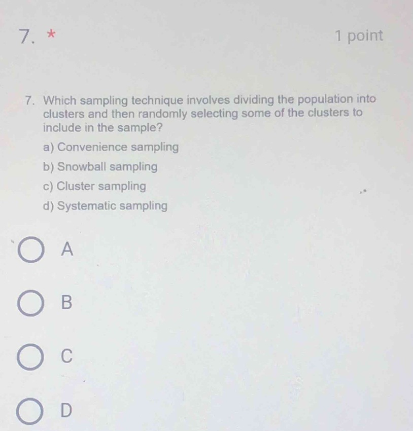 Which sampling technique involves dividing the population into
clusters and then randomly selecting some of the clusters to
include in the sample?
a) Convenience sampling
b) Snowball sampling
c) Cluster sampling
d) Systematic sampling
A
B
C
D