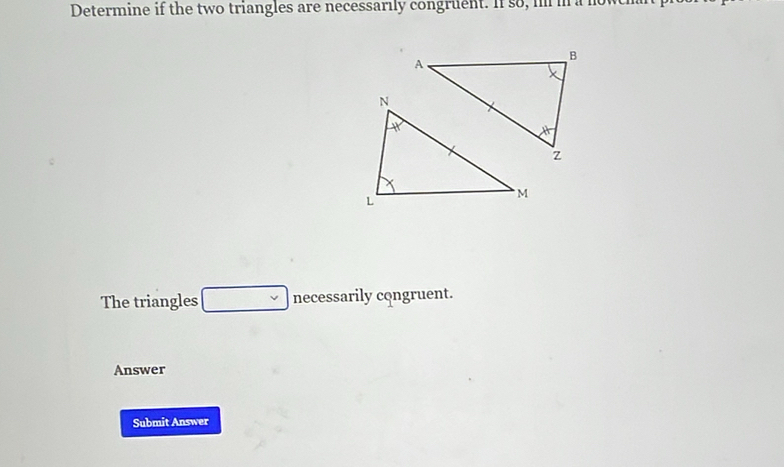 Determine if the two triangles are necessarily congruent. If so, in in a now 
The triangles □ necessarily congruent. 
Answer 
Submit Answer