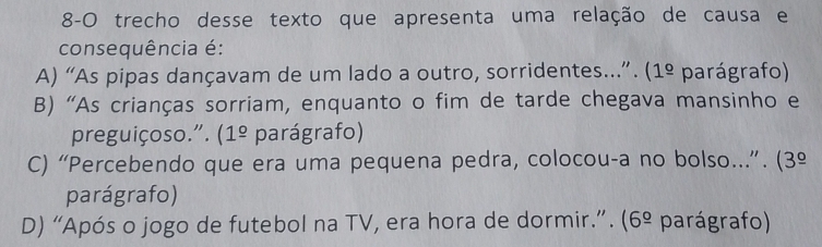 8-0 trecho desse texto que apresenta uma relação de causa e
consequência é:
A) “As pipas dançavam de um lado a outro, sorridentes...”. (1^(_ circ) parágrafo)
B) “As crianças sorriam, enquanto o fim de tarde chegava mansinho e
preguiçoso.". ( 1^(_ circ) parágrafo)
C) “Percebendo que era uma pequena pedra, colocou-a no bolso...”. (3º
parágrafo)
D) “Após o jogo de futebol na TV, era hora de dormir.”. (6^(_ circ) parágrafo)