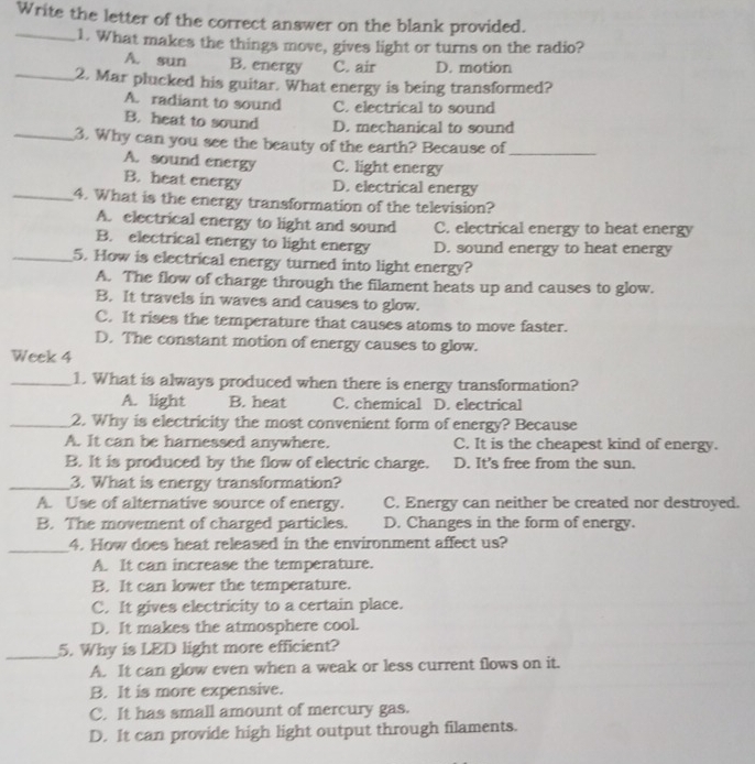 Write the letter of the correct answer on the blank provided.
_1. What makes the things move, gives light or turns on the radio?
A. sun B. energy C. air D. motion
_2. Mar plucked his guitar. What energy is being transformed?
A. radiant to sound C. electrical to sound
B. heat to sound D. mechanical to sound
_3. Why can you see the beauty of the earth? Because of_
A. sound energy C. light energy
B. heat energy D. electrical energy
_4. What is the energy transformation of the television?
A. electrical energy to light and sound C. electrical energy to heat energy
B. electrical energy to light energy D. sound energy to heat energy
_5. How is electrical energy turned into light energy?
A. The flow of charge through the filament heats up and causes to glow.
B. It travels in waves and causes to glow.
C. It rises the temperature that causes atoms to move faster.
D. The constant motion of energy causes to glow.
Week 4
_1. What is always produced when there is energy transformation?
A. light B. heat C. chemical D. electrical
_2. Why is electricity the most convenient form of energy? Because
A. It can be harnessed anywhere. C. It is the cheapest kind of energy.
B. It is produced by the flow of electric charge. D. It's free from the sun.
_3. What is energy transformation?
A. Use of alternative source of energy. C. Energy can neither be created nor destroyed.
B. The movement of charged particles. D. Changes in the form of energy.
_4. How does heat released in the environment affect us?
A. It can increase the temperature.
B. It can lower the temperature.
C. It gives electricity to a certain place.
D. It makes the atmosphere cool.
_
5. Why is LED light more efficient?
A. It can glow even when a weak or less current flows on it.
B. It is more expensive.
C. It has small amount of mercury gas.
D. It can provide high light output through filaments.