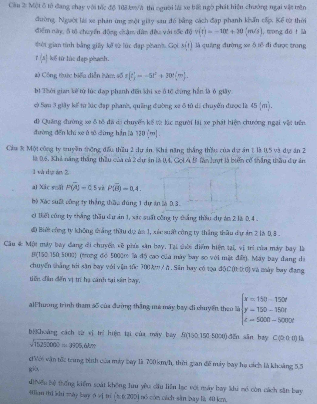 Một ô tô đang chạy với tốc độ 108 km/h thì người lái xe bất ngờ phát hiện chướng ngại vật trên
đường. Người lái xe phản ứng một giây sau đó bằng cách đạp phanh khẩn cấp. Kể từ thời
điểm này, ô tô chuyển động chậm dần đều với tốc độ v(t)=-10t+30(m/s) , trong đó t là
thời gian tỉnh bằng giây kể từ lúc đạp phanh. Gọi s(t) là quãng đường xe ô tô đí được trong
t(s) kể từ lúc đạp phanh.
a) Công thức biểu diễn hàm số s(t)=-5t^2+30t(m).
b) Thời gian kể từ lúc đạp phanh đến khi xe ô tô dừng hẳn là 6 giây.
c Sau 3 giây kể từ lúc đạp phanh, quãng đường xe ô tô di chuyến được là 45 (m).
d) Quãng đường xe ô tô đã di chuyển kể từ lúc người lái xe phát hiện chướng ngại vật trên
đường đến khi xe ô tô dừng hẳn là 120 (m).
Câu 3: Một công ty truyền thông đấu thầu 2 dự án. Khả năng thắng thầu của dự án 1 là 0,5 và dự án 2
là 0,6. Khả năng thắng thầu của cả 2 dự án là 0,4. Gọi A B Tần lượt là biến cố thắng thầu dự án
1 và dự án 2
a) Xác suất P(overline A)=0,5 và P(overline B)=0,4.
b) Xác suất công ty thắng thầu đúng 1 d
c) Biết công ty thắng thầu dự án 1, xác suất công ty thắng thầu dự án 2 là 0,4 .
d) Biết công ty không thắng thầu dự án 1, xác suất công ty thắng thầu dự án 2 là 0, 8 .
Câu 4: Một máy bay đang di chuyển về phía sân bay. Tại thời điểm hiện tại, vị trí của máy bay là
B(150;150;5000) (trong đó 5000m là độ cao của máy bay so với mặt đất). Máy bay đang di
chuyển thẳng tới sân bay với vận tốc 700 km / h. Sân bay có tọa dQC(0;0;0) và máy bay đang
tiến dần đến vị trí hạ cánh tại sân bay.
a)Phương trình tham số của đường thẳng mà máy bay di chuyển theo là beginarrayl x=150-150t y=150-150t z=5000-5000tendarray.
b)Khoảng cách từ vị trí hiện tại của máy bay B(150;150;5000) đến sân bay C(0:0:0) là
sqrt(15250000)approx 3905,6km
c)Với vận tốc trung bình của máy bay là 700 km/h, thời gian để máy bay hạ cách là khoảng 5,5
già.
d)Nếu hệ thống kiểm soát không lưu yêu cầu liên lạc với máy bay khi nó còn cách sân bay
40km thì khi máy bay ở vị trì (6:6:200) nó còn cách sân bay là 40 km,