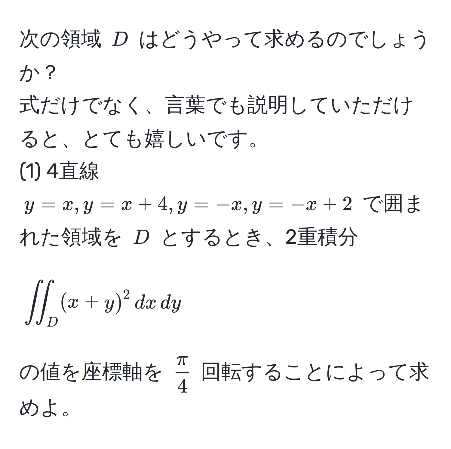 次の領域 $D$ はどうやって求めるのでしょうか？  
式だけでなく、言葉でも説明していただけると、とても嬉しいです。  
(1) 4直線 $y = x, y = x + 4, y = -x, y = -x + 2$ で囲まれた領域を $D$ とするとき、2重積分  
$$iint_D (x+y)^2 , dx , dy$$  
の値を座標軸を $ π/4 $ 回転することによって求めよ。