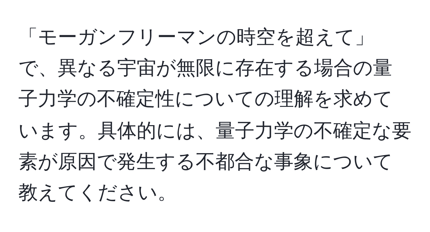 「モーガンフリーマンの時空を超えて」で、異なる宇宙が無限に存在する場合の量子力学の不確定性についての理解を求めています。具体的には、量子力学の不確定な要素が原因で発生する不都合な事象について教えてください。