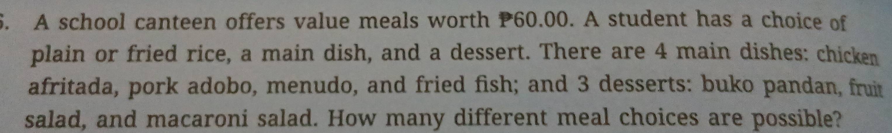 A school canteen offers value meals worth P60.00. A student has a choice of 
plain or fried rice, a main dish, and a dessert. There are 4 main dishes: chicken 
afritada, pork adobo, menudo, and fried fish; and 3 desserts: buko pandan, fruit 
salad, and macaroni salad. How many different meal choices are possible?