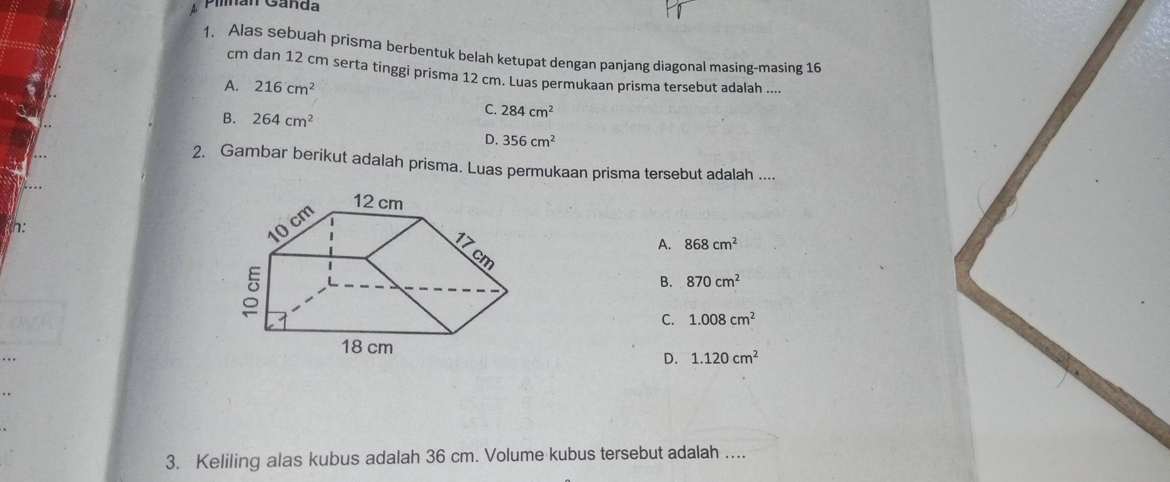 Pian Canda
1. Alas sebuah prisma berbentuk belah ketupat dengan panjang diagonal masing-masing 16
cm dan 12 cm serta tinggi prisma 12 cm. Luas permukaan prisma tersebut adalah ....
A. 216cm^2
B. 264cm^2
C. 284cm^2
D. 356cm^2
2. Gambar berikut adalah prisma. Luas permukaan prisma tersebut adalah ....
h:
A. 868cm^2
B. 870cm^2
C. 1.008cm^2
D. 1.120cm^2
3. Keliling alas kubus adalah 36 cm. Volume kubus tersebut adalah ....