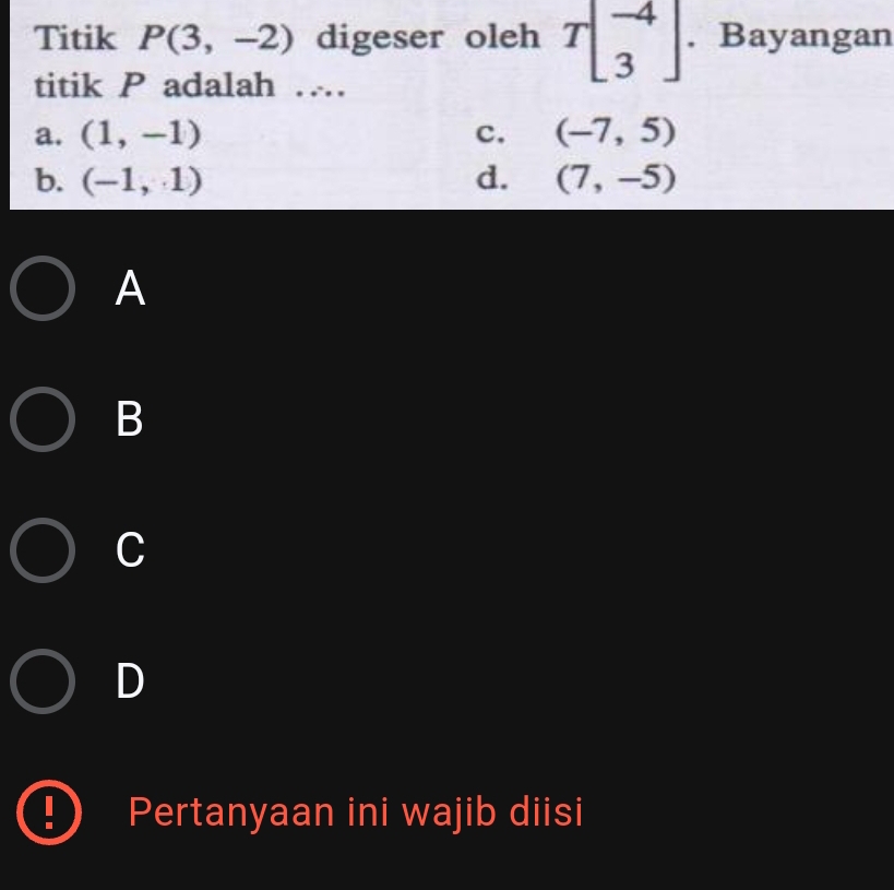 Titik P(3,-2) digeser oleh Tbeginbmatrix -4 3endbmatrix. Bayangan
titik P adalah …
a. (1,-1) c. (-7,5)
b. (-1,1) d. (7,-5)
A
B
C
D
Pertanyaan ini wajib diisi