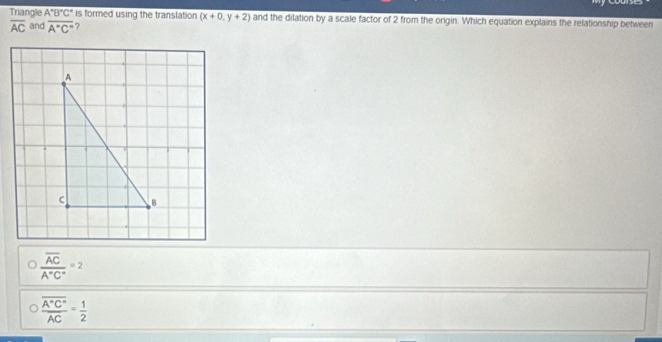 Triangle A°B°C° is formed using the translation (x+0,y+2) and the dilation by a scale factor of 2 from the origin. Which equation explains the relationship between
overline AC and overline A''C'' ?
frac overline ACA°C°=2
frac overline A^(C'')overline AC= 1/2 