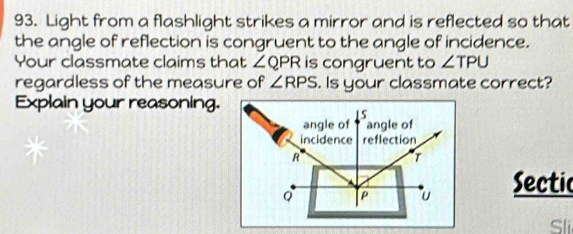 Light from a flashlight strikes a mirror and is reflected so that 
the angle of reflection is congruent to the angle of incidence. 
Your classmate claims that ∠ QPR is congruent to ∠ TPU
regardless of the measure of ∠ RPS. Is your classmate correct? 
Explain your reasoning. 
Sectic 
Sli