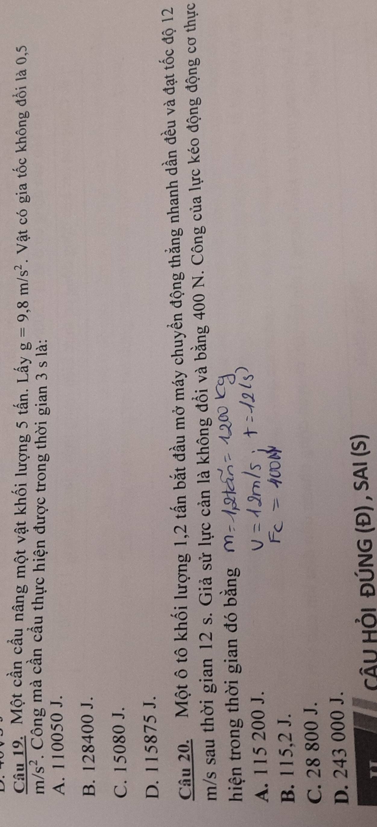 Một cần cầu nâng một vật khối lượng 5 tấn. Lấy g=9,8m/s^2. Vật có gia tốc không đổi là 0,5
m/s^2. Công mà cần cầu thực hiện được trong thời gian 3 s là:
A. 110050 J.
B. 128400 J.
C. 15080 J.
D. 115875 J.
Câu 20. Một ô tô khối lượng 1, 2 tấn bắt đầu mở máy chuyển động thắng nhanh dần đều và đạt tốc độ 12
m/s sau thời gian 12 s. Giả sử lực cản là không đổi và bằng 400 N. Công của lực kéo động động cơ thực
hiện trong thời gian đó bằng
A. 115 200 J.
B. 115,2 J.
C. 28 800 J.
D. 243 000 J.
CÂU HỒI ĐÚNG (Đ) , SAI (S)