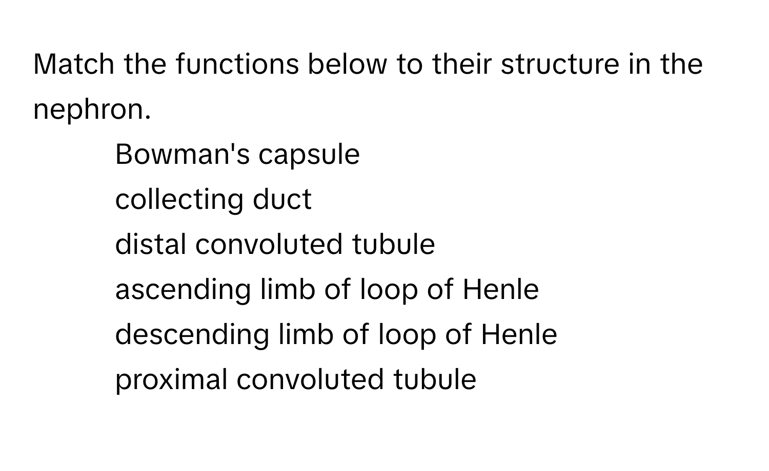 Match the functions below to their structure in the nephron.

1) Bowman's capsule 
2) collecting duct 
3) distal convoluted tubule 
4) ascending limb of loop of Henle 
5) descending limb of loop of Henle 
6) proximal convoluted tubule