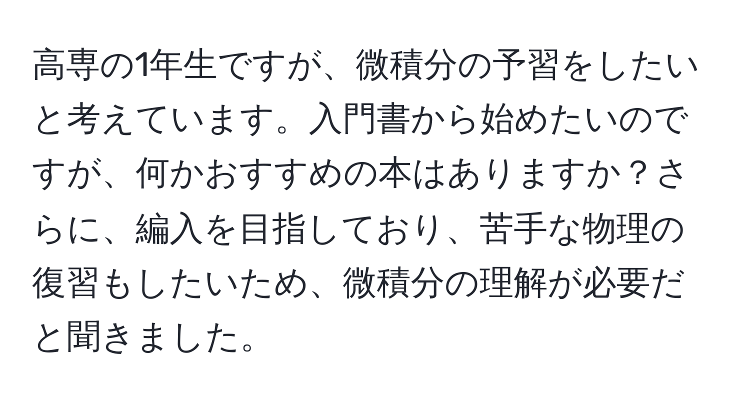 高専の1年生ですが、微積分の予習をしたいと考えています。入門書から始めたいのですが、何かおすすめの本はありますか？さらに、編入を目指しており、苦手な物理の復習もしたいため、微積分の理解が必要だと聞きました。