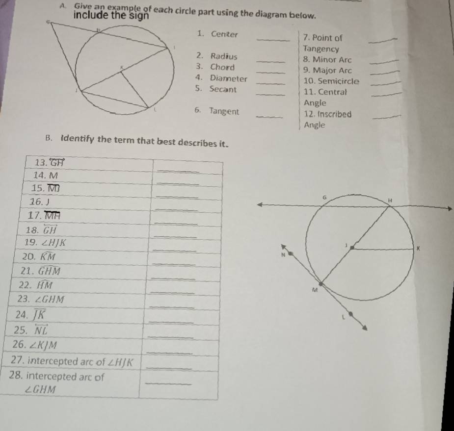 A Give an example of each circle part using the diagram below.
include the 
1. Center _7. Point of_
Tangency
2. Radius _8. Minor Arc_
3. Chord _9. Major Arc_
4. Dianneter _10. Semicircle_
5.Secant
_11. Central_
Angle
6. Tangent _12. Inscribed_
Angle
B. Identify the term that best describes it.
2
2
2