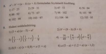 a^2-b^2=(a-b)(a+b) formuladan foydalanib hisoblang. 
1) 17· 23 2) 29· 31 3) 47· 53 4) 56· 64
5) 88· 92 6) 73· 67 7) 98· 102 8) 101-99
9) 102· 98 10) 103· 97 11) 104· 96 12) 105· 95
9. Ifodani soddalashtiring. 
1) (5+a)(a-5)-a^2 2) b^2+(9-b)(9+b)
3) ( 1/3 -c)( 1/3 +c)- 1/9  4) - 16/49 +( 4/7 -d)(d+ 4/7 )
5) (0,9-x)(x+0,9)+x(1+x) 6) a(5-a)+(1,2+a)(a-1,2)