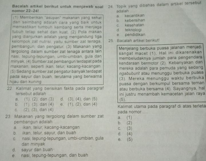 Bacalah artikel berikut untuk menjawab soal 24. Topik yang dibahas dalam artikel tersebut
nomor 22-24! adalah
(1) Memberikan "asupan" makanan yang sehat a kecantikan
dan seimbang adalah cara yang baik untuk. b kebersihan
memastikan tumbuh kembang serta menjaga c. kesehatan
tubuh tetap sehat dan kuat. (2) Pola makan d teknologi
yang dianjurkan adalah yang mengandung tiga e pendidikan
kelompok zat nutrisi, vaitu sumber zat tenaga. 25. Bacalah artikel berikut'
pembangun, dan pengatur. (3) Makanan yang
tergolong dalam sumber zat tenaga antara lain Menjelang berbuka puasa jalanan menjadi
nasi, tepung-tepungan, umbi-umbian, gula dan sangat macet (1). Hal ini dikarenakan
minyak. (4) Sumber zat pembangun terdapat pada membeludaknya jumlah para pengendara
makanan, seperti ikan, telur, kacang-kacangan. kendaraan bermotor (2). Kebanyakan dan
(5) Sedang sumber zat pengatur banyak terdapat mereka adalah para pemuda yang sedang
pada sayur dan buah, terutama yang berwarna ngabuburit atau menunggu berbuka puasa
hijau dan kuning. (3). Mereka menunggu waktu berbuka
puasa dengan berkumpul bersama teman
22. Kalimat yang berisikan fakta pada paragraf atau berbuka bersama (4). Sayangnya, hal
tersebut adalah ini justru menambah kemacetan jalan raya
a. (1) (2) dan (3) d. (3), (4), dan (5) (5).
b. (1), (3), dan (4) e. (1), (2), dan (4) Kalimat utama pada paragraf di atas terleta
c. (2), (3), dan (4) pada nomor ....
23. Makanan yang tergolong dalam sumber zat a. (1)
pembangun adalah ... . b. (2)
a. ikan, telur, kacang-kacangan c. (3)
b. ikan, telur, sayur, dan buah d. (4)
c. nasi, tepung-tepungan, umbi-umbian, gula e. (5)
dan minyak
d. sayur dan buah·
e. nasi, tepung-tepungan, dan buah