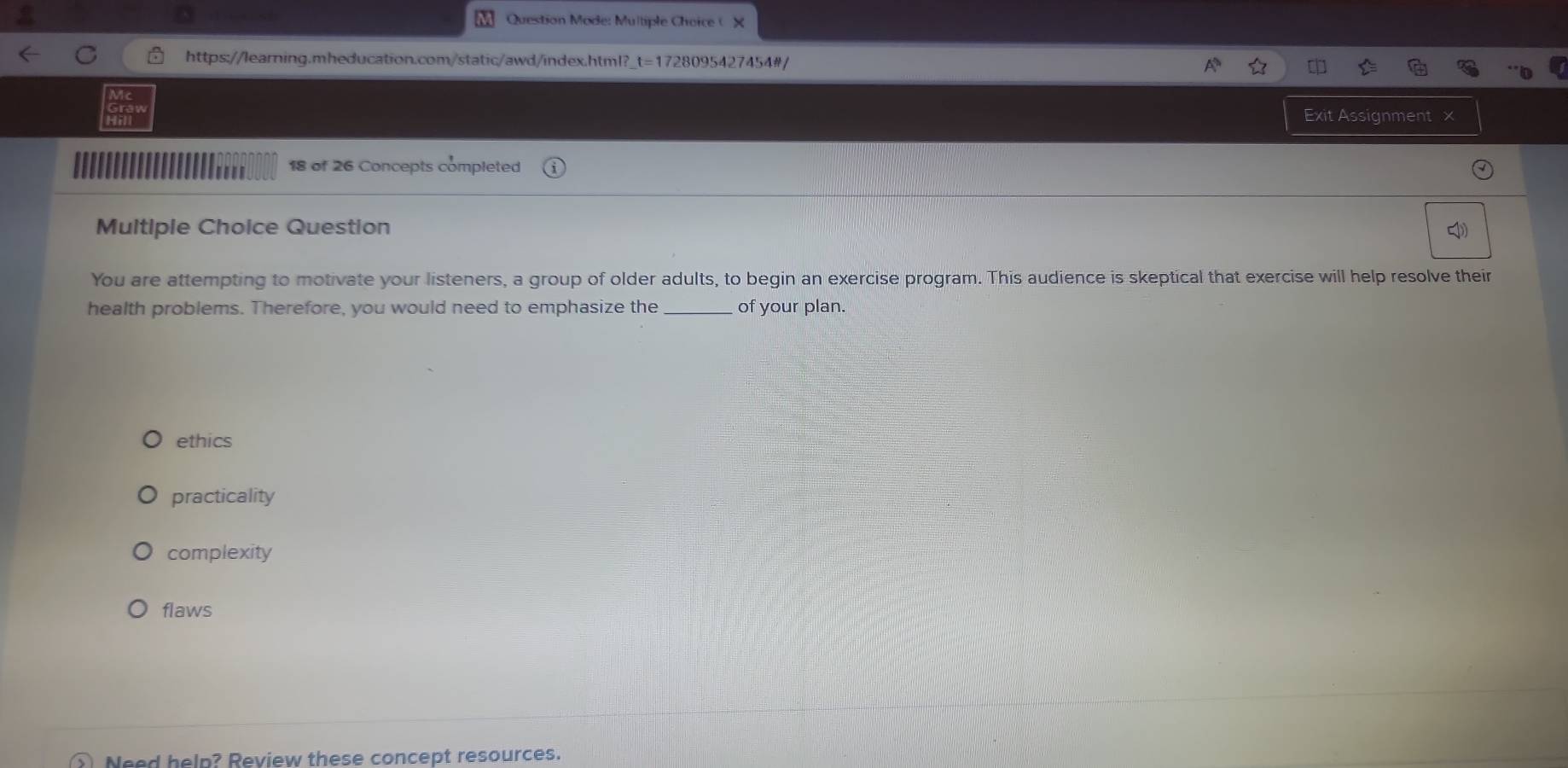 Question Mode: Multiple Choice ( X
https://learning.mheducation.com/static/awd/index.html? t= 1728095427454#/
H a
Exit Assignment x
18 of 26 Concepts completed
Multiple Choice Question
You are attempting to motivate your listeners, a group of older adults, to begin an exercise program. This audience is skeptical that exercise will help resolve their
health problems. Therefore, you would need to emphasize the _of your plan.
ethics
practicality
complexity
flaws
Need help? Review these concept resources.
