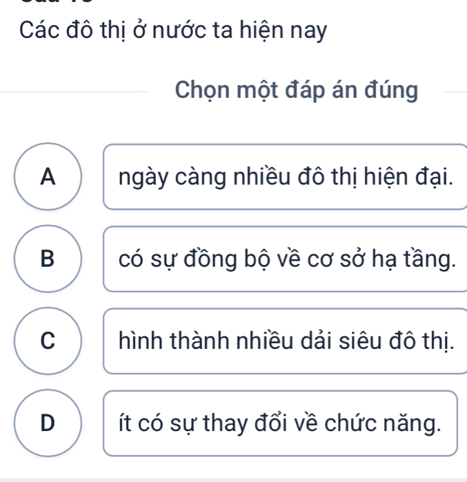 Các đô thị ở nước ta hiện nay
Chọn một đáp án đúng
A ngày càng nhiều đô thị hiện đại.
B có sự đồng bộ về cơ sở hạ tầng.
C hình thành nhiều dải siêu đô thị.
D ít có sự thay đổi về chức năng.