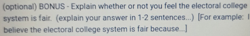 (optional) BONUS - Explain whether or not you feel the electoral college 
system is fair. (explain your answer in 1-2 sentences...) [For example: I 
believe the electoral college system is fair because...]