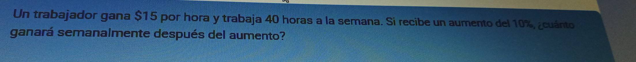 Un trabajador gana $15 por hora y trabaja 40 horas a la semana. Si recibe un aumento del 10%, ¿cuánto 
ganará semanalmente después del aumento?