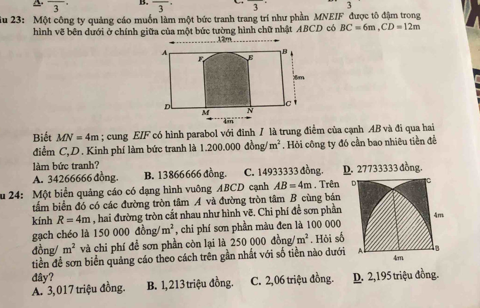 frac 3 overline 3^((·) 
C. ^circ) 3 3
ầu 23: Một công ty quảng cáo muốn làm một bức tranh trang trí như phần MNEIF được tô đậm trong
hình vẽ bên dưới ở chính giữa của một bức tường hình chữ nhật ABCD có BC=6m, CD=12m
12m
Biết MN=4m; cung EIF có hình parabol với đỉnh I là trung điểm của cạnh AB và đi qua hai
điểm C,D. Kinh phí làm bức tranh là 1.. 200.00 0 đồng/ m^2. Hỏi công ty đó cần bao nhiêu tiền đề
làm bức tranh?
A. 34266666 đồng. B. 13866666 đồng. C. 14933333 đồng. D. 27733333 đồng.
u 24: Một biển quảng cáo có dạng hình vuông ABCD cạnh AB=4m. Trên D C
tấm biển đó có các đường tròn tâm A và đường tròn tâm B cùng bán
kính R=4m , hai đường tròn cắt nhau như hình vẽ. Chi phí đề sơn phần
4m
gạch chéo là 15 50000 m^2 , chi phí sơn phần màu đen là 100 000
đồng/ m^2 và chi phí đề sơn phần còn lại là 2 50000dong/ m^2. Hỏi số
tiền để sơn biển quảng cáo theo cách trên gần nhất với số tiền nào dưới A B
4m
đây?
A. 3,017 triệu đồng. B. 1, 213 triệu đồng. C. 2,06 triệu đồng. D. 2,195 triệu đồng.