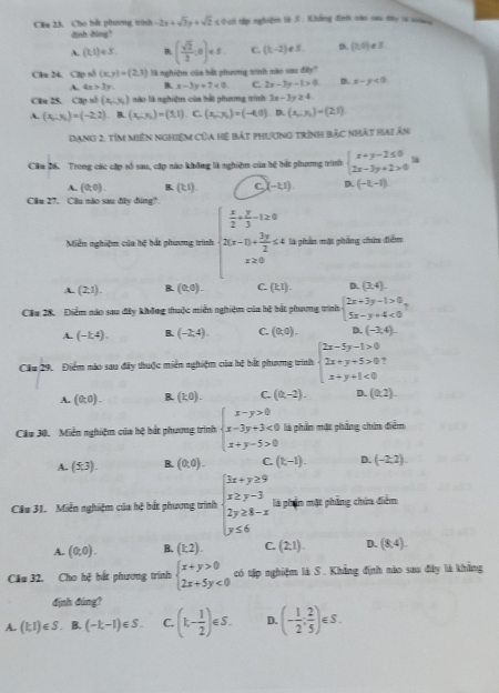 Cho bắt phương trình -2x+sqrt(3)y+sqrt(2)≤ 0 et tậ nghiệm ls 5 . Không định nào sa my is so   
định đìng?
A. (k1)∈ S. B ( sqrt(2)/2 ,0)∈ S C. (t-2)!= 5. (1,5)· 5
Clu 24. C2p số (x,y)=(2,3) là nghiệm của bắt phương trình náo sau đây?
A. 4x>3y B. x-3y+7<0</tex> C. 2x-3y-1>0 D. x-y<0</tex>
Cân 25. Cập số (x_1,y_2) mào là nghiệm của bắt phưng trình 3x-3y≥ 4
A. (x_1:y_2)=(-2,2) B. (x_1:x_2)=(5,1). C. (x_1:y_2)=(-4,0) D. (x_1:y_2)=(2,1)
Dạng 2, tím miền nghiệm Của hệ bắt phương trình bắc nhật hai ân
Cầu 26. Trong các cặp số sau, cặp nào không là nghiệm của hệ bắt phương trình beginarrayl x+y-2≤ 0 2x-3y+2>0endarray. la
A. (0,0). B. (k1). C (-1,1) D. (-t,-1)
Câu 27. Câu nào sau đây đùng?
Miễn nghiệm của bệ bắt phương trình beginarrayl  x/2 + y/3 -1≥ 0 2(x-1)+ 3y/2 ≤ 4endarray. là phần mặt phẳng chứa điễm° x≥ 0
A. (2,1). B. (0,0). C. (kI). D. (3,4).
Cầu 28. Điểm nào sau đây không thuộc miền nghiệm của hệ bắt phương trình beginarrayl 2x+3y-1>0 5x-y+4<0endarray.
A. (-1,4). B. (-2,4). C. (0,0). D. (-2,4).
Cầu 29. Điểm nào sau đây thuộc miễn nghiệm của bệ bắt phương trình beginarrayl 2x-5y-1>0 2x+y+5>0 x+y+1<0endarray.
A. (0,0). B. (1,0). C. (0,-2). D. (0,2).
Cău 30. Miễn nghiệm của hệ bắt phương trình beginarrayl x-y>0 x-3y+3<0 x+y-5>0endarray. là phần mặt phẳng chin điểm
A. (5,3). B. (0,0). C. (t,-1). D. (-2,2)
Cầu 31. Miễn nghiệm của hệ bắt phương trình beginarrayl 3x+y≥ 9 x≥ y-3 2y≥ 8-x y≤ 6endarray. là phần mặt phẳng chứa điểm
A. (0,0). B. (1,2). C. (2,1). D. (8,4).
Cầu 32. Cho hệ bắt phương trình beginarrayl x+y>0 2x+5y<0endarray. có tặp nghiệm là S. Khẳng định nào sau đây là khẳng
định đúng?
A. (1;1)∈ S B. (-1,-1)∈ S. C. (k- 1/2 )∈ S. D. (- 1/2 ; 2/5 )∈ S.