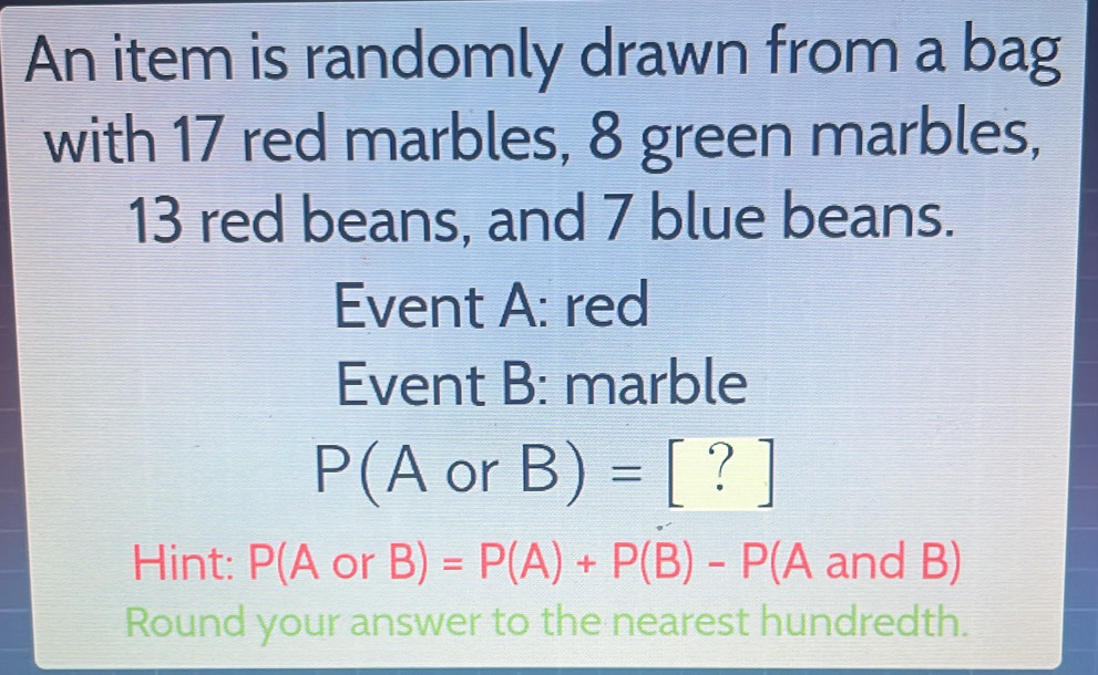 An item is randomly drawn from a bag 
with 17 red marbles, 8 green marbles,
13 red beans, and 7 blue beans. 
Event A: red 
Event B: marble
P(A or B)= frac  [ ? ] 
Hint: P(AorB): =P(A)+P(B)-P(A and B)
Round your answer to the nearest hundredth.