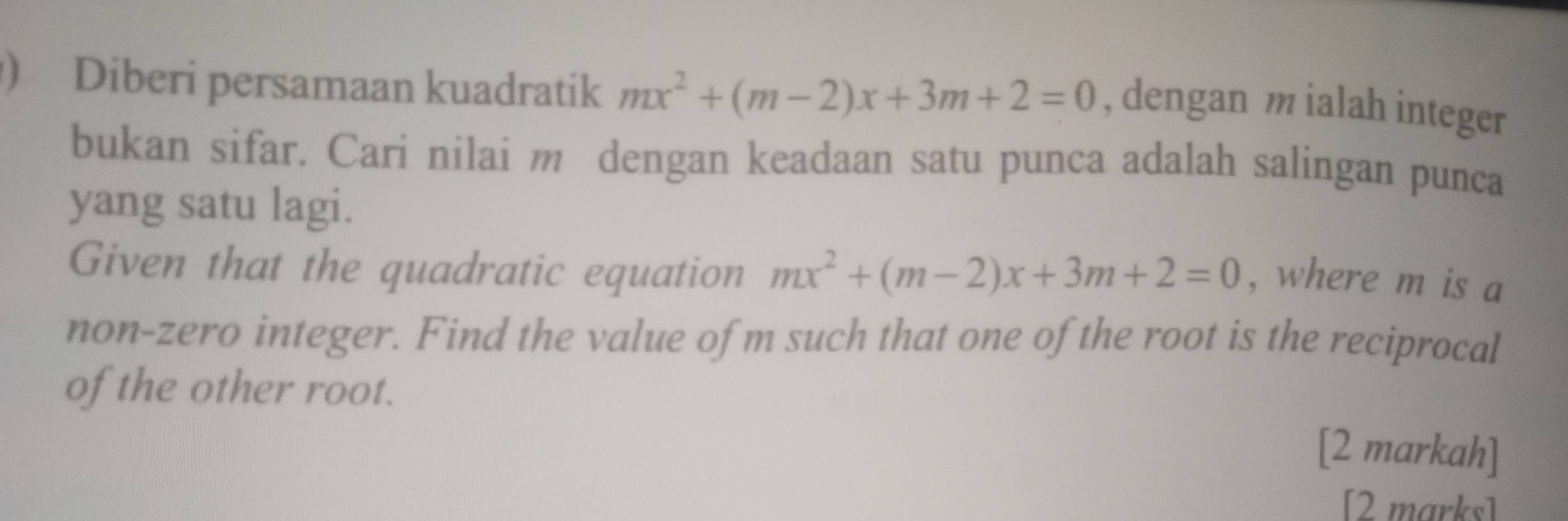 ) Diberi persamaan kuadratik mx^2+(m-2)x+3m+2=0 , dengan m ialah integer 
bukan sifar. Cari nilai m dengan keadaan satu punca adalah salingan punca 
yang satu lagi. 
Given that the quadratic equation mx^2+(m-2)x+3m+2=0 , where m is a 
non-zero integer. Find the value ofm such that one of the root is the reciprocal 
of the other root. 
[2 markah] 
[2 marks]