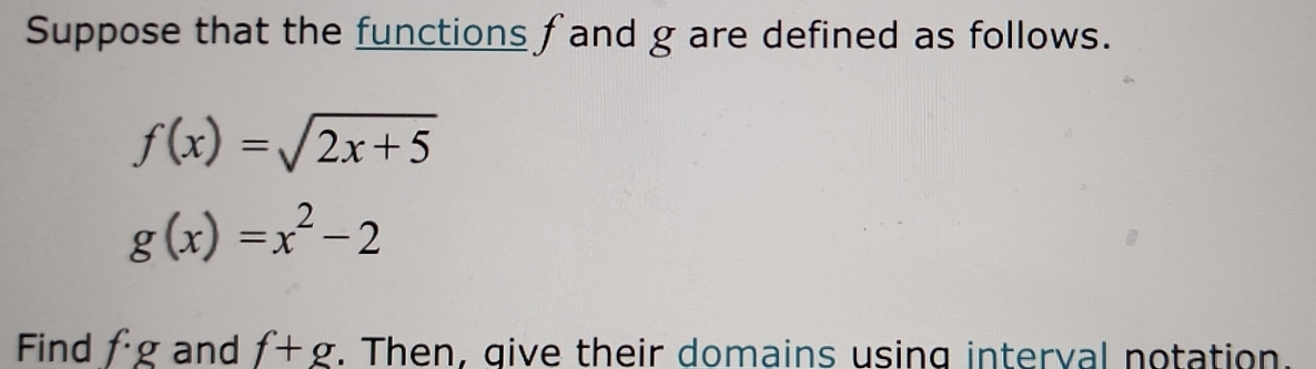 Suppose that the functions f and g are defined as follows.
f(x)=sqrt(2x+5)
g(x)=x^2-2
Find f· g and f+g. Then, give their domains using interval notation.