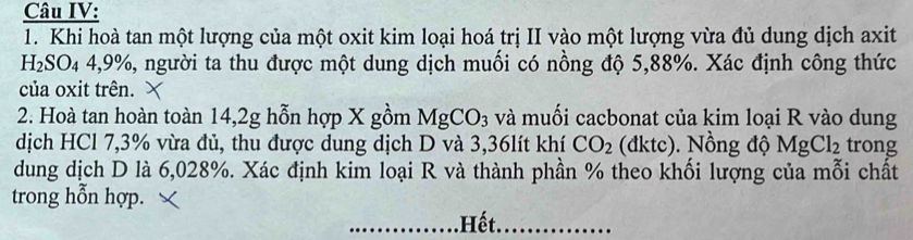 Câu IV: 
1. Khi hoà tan một lượng của một oxit kim loại hoá trị II vào một lượng vừa đủ dung dịch axit 
H₂SC _44, 9 %, người ta thu được một dung dịch muối có nồng độ 5,88%. Xác định công thức 
của oxit trên. 
2. Hoà tan hoàn toàn 14,2g hỗn hợp X gồm MgCO_3 và muối cacbonat của kim loại R vào dung 
dịch HCl 7,3% vừa đủ, thu được dung dịch D và 3,36lít khí CO_2 (đktc). Nồng độ MgCl_2 trong 
dung dịch D là 6,028%. Xác định kim loại R và thành phần % theo khối lượng của mỗi chất 
trong hỗn hợp. 
_Hết_