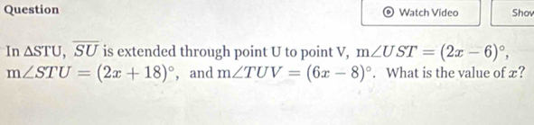 Question Watch Video Shov 
In △ STU, overline SU is extended through point U to point V, m∠ UST=(2x-6)^circ ,
m∠ STU=(2x+18)^circ  , and m∠ TUV=(6x-8)^circ . What is the value of x?