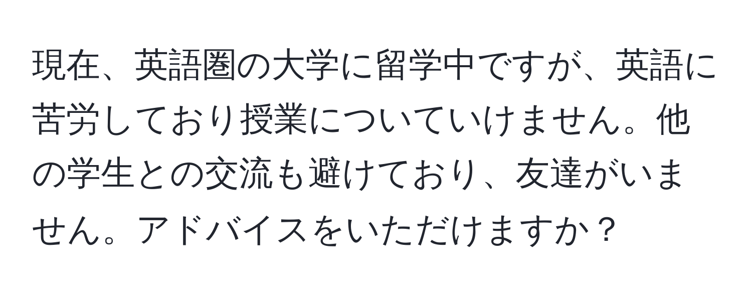 現在、英語圏の大学に留学中ですが、英語に苦労しており授業についていけません。他の学生との交流も避けており、友達がいません。アドバイスをいただけますか？