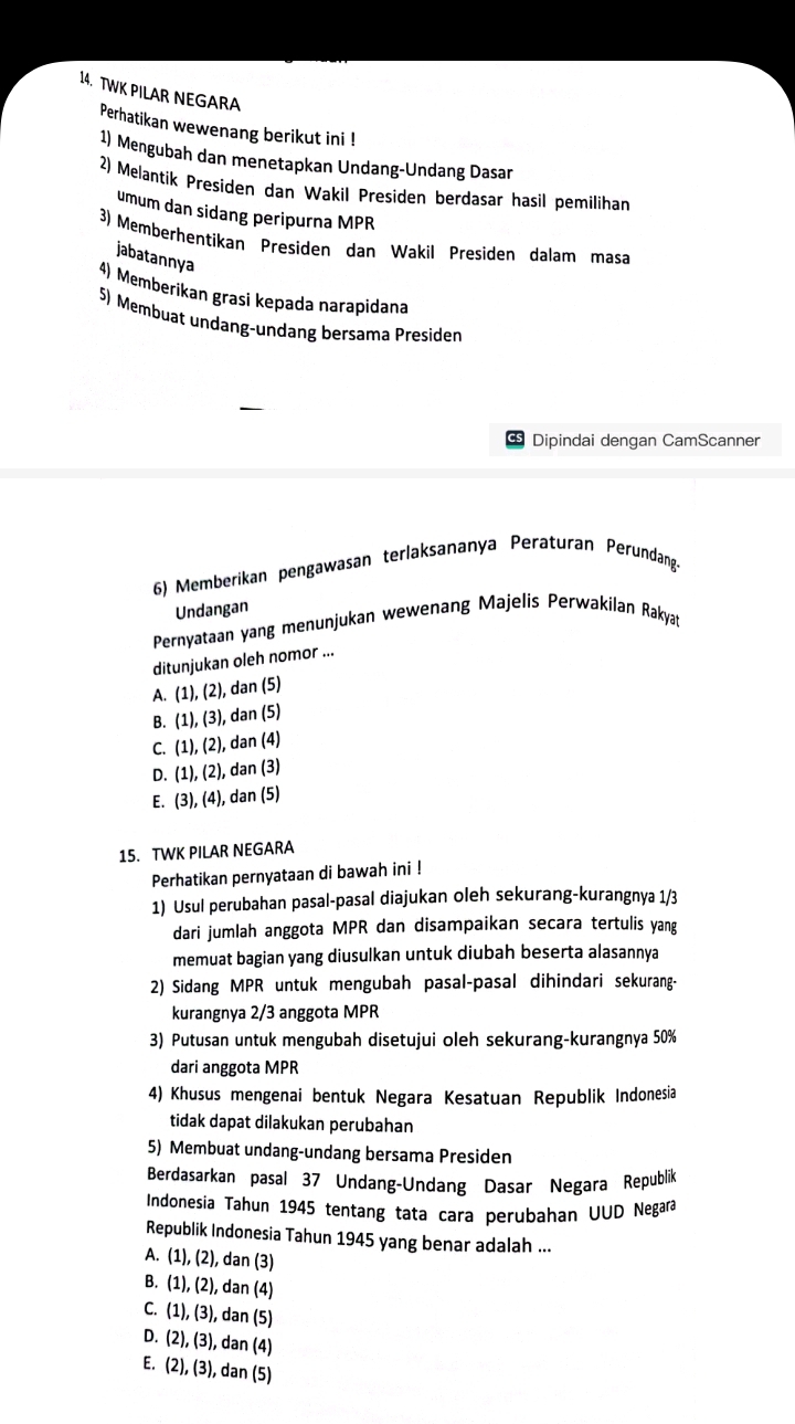 TWK PILAR NEGARA
Perhatikan wewenang berikut ini !
1) Mengubah dan menetapkan Undang-Undang Dasar
2) Melantik Presiden dan Wakil Presiden berdasar hasil pemilihan
umum dan sidang peripurna MPR
3) Memberhentikan Presiden dan Wakil Presiden dalam masa
jabatannya
4) Memberikan grasi kepada narapidana
5) Membuat undang-undang bersama Presiden
CS Dipindai dengan CamScanner
6) Memberikan pengawasan terlaksananya Peraturan Perundang
Undangan
Pernyataan yang menunjukan wewenang Majelis Perwakilan Rakyat
ditunjukan oleh nomor ...
A. (1),(2), , dan (5)
B. (1),(3) , dan (5)
C. (1),(2) , dan (4)
D. (1),(2) , dan (3)
E. (3),(4) ), dan (5)
15. TWK PILAR NEGARA
Perhatikan pernyataan di bawah ini !
1) Usul perubahan pasal-pasal diajukan oleh sekurang-kurangnya 1/3
dari jumlah anggota MPR dan disampaikan secara tertulis yang
memuat bagian yang diusulkan untuk diubah beserta alasannya
2) Sidang MPR untuk mengubah pasal-pasal dihindari sekurang-
kurangnya 2/3 anggota MPR
3) Putusan untuk mengubah disetujui oleh sekurang-kurangnya 50%
dari anggota MPR
4) Khusus mengenai bentuk Negara Kesatuan Republik Indonesia
tidak dapat dilakukan perubahan
5) Membuat undang-undang bersama Presiden
Berdasarkan pasal 37 Undang-Undang Dasar Negara Republik
Indonesia Tahun 1945 tentang tata cara perubahan UUD Negara
Republik Indonesia Tahun 1945 yang benar adalah ...
A. (1),(2) , dan (3)
B. (1),(2), dan (4)
C. (1),(3) , dan (5)
D. (2),(3) , dan (4)
E. (2),(3), dan(5)