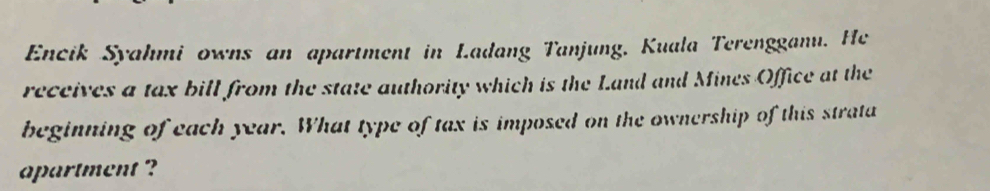 Encik Syahmi owns an apartment in Ladang Tanjung, Kuala Terengganu. He 
receives a tax bill from the state authority which is the Land and Mines Office at the 
beginning of each year. What type of tax is imposed on the ownership of this strata 
apartment ?