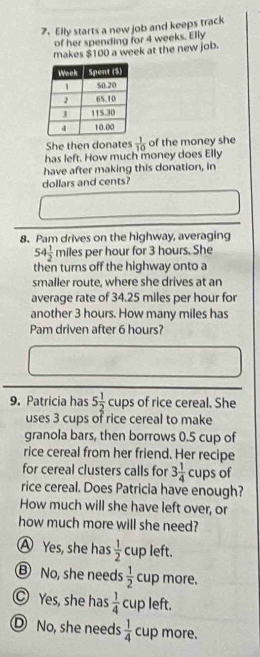 Elly starts a new job and keeps track
of her spending for 4 weeks. Elly
makes $100 a week at the new job.
She then donates  1/10  of the money she
has left. How much money does Elly
have after making this donation, in
dollars and cents?
8. Pam drives on the highway, averaging
54 1/2  miles per hour for 3 hours. She
then turns off the highway onto a
smaller route, where she drives at an
average rate of 34.25 miles per hour for
another 3 hours. How many miles has
Pam driven after 6 hours?
9. Patricia has 5 1/2  cups of rice cereal. She
uses 3 cups of rice cereal to make
granola bars, then borrows 0.5 cup of
rice cereal from her friend. Her recipe
for cereal clusters calls for 3 1/4 cups of
rice cereal. Does Patricia have enough?
How much will she have left over, or
how much more will she need?
A Yes, she has  1/2  cup left.
Ⓑ No, she needs  1/2  cup more.
Yes, she has  1/4  cup left.
D No, she needs  1/4  cup more.