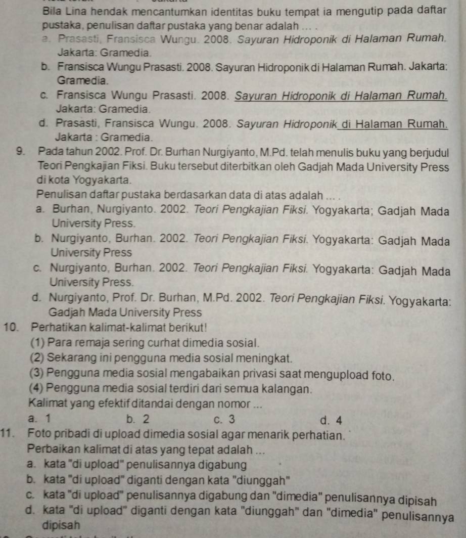 Bila Lina hendak mencantumkan identitas buku tempat ia mengutip pada daftar
pustaka, penulisan daftar pustaka yang benar adalah ... .
a. Prasasti, Fransisca Wungu. 2008. Sayuran Hidroponik di Halaman Rumah.
Jakarta: Gramedia.
b. Fransisca Wungu Prasasti. 2008. Sayuran Hidroponik di Halaman Rumah. Jakarta:
Gramedia.
c. Fransisca Wungu Prasasti. 2008. Sayuran Hidroponik di Halaman Rumah.
Jakarta: Gramedia.
d. Prasasti, Fransisca Wungu. 2008. Sayuran Hidroponik di Halaman Rumah.
Jakarta : Gramedia.
9. Pada tahun 2002. Prof. Dr. Burhan Nurgiyanto, M.Pd. telah menulis buku yang berjudul
Teori Pengkajian Fiksi. Buku tersebut diterbitkan oleh Gadjah Mada University Press
di kota Yogyakarta.
Penulisan daftar pustaka berdasarkan data di atas adalah ... .
a. Burhan, Nurgiyanto. 2002. Teori Pengkajian Fiksi. Yogyakarta; Gadjah Mada
University Press.
b. Nurgiyanto, Burhan. 2002. Teori Pengkajian Fiksi. Yogyakarta: Gadjah Mada
University Press
c. Nurgiyanto, Burhan. 2002. Teori Pengkajian Fiksi. Yogyakarta: Gadjah Mada
University Press.
d. Nurgiyanto, Prof. Dr. Burhan, M.Pd. 2002. Teori Pengkajian Fiksi. Yogyakarta:
Gadjah Mada University Press
10. Perhatikan kalimat-kalimat berikut!
(1) Para remaja sering curhat dimedia sosial.
(2) Sekarang ini pengguna media sosial meningkat.
(3) Pengguna media sosial mengabaikan privasi saat mengupload foto.
(4) Pengguna media sosial terdiri dari semua kalangan.
Kalimat yang efektif ditandai dengan nomor ...
a. 1 b. 2 c. 3 d. 4
11. Foto pribadi di upload dimedia sosial agar menarik perhatian.
Perbaikan kalimat di atas yang tepat adalah ...
a. kata 'di upload" penulisannya digabung
b. kata 'di upload" diganti dengan kata "diunggah"
c. kata ''di upload'' penulisannya digabung dan ''dimedia'' penulisannya dipisah
d. kata 'di upload'' diganti dengan kata ''diunggah'' dan ''dimedia'' penulisannya
dipisah