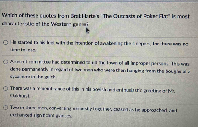 Which of these quotes from Bret Harte's "The Outcasts of Poker Flat" is most
characteristic of the Western genre?
He started to his feet with the intention of awakening the sleepers, for there was no
time to lose.
A secret committee had determined to rid the town of all improper persons. This was
done permanently in regard of two men who were then hanging from the boughs of a
sycamore in the gulch.
There was a remembrance of this in his boyish and enthusiastic greeting of Mr.
Oakhurst.
Two or three men, conversing earnestly together, ceased as he approached, and
exchanged signifcant glances.